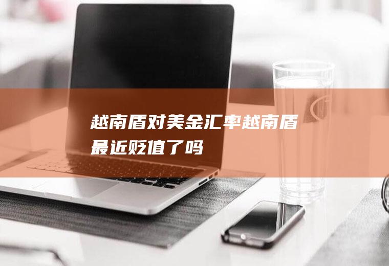 越南盾对美金汇率,越南盾最近贬值了吗
