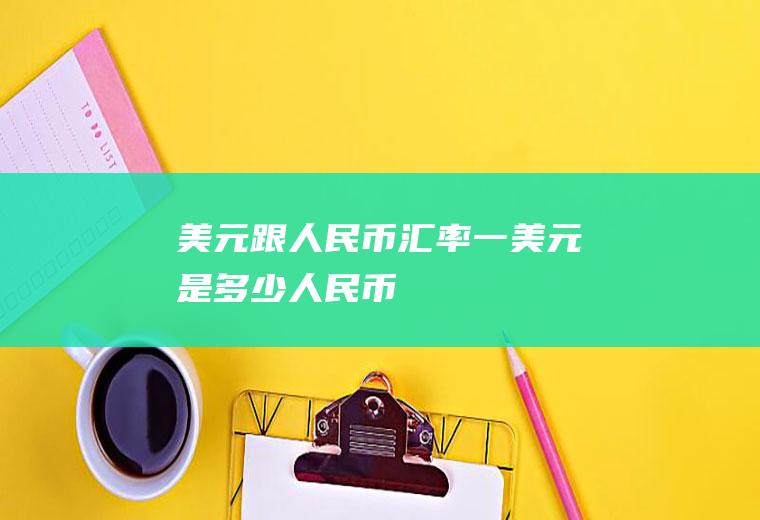 美元跟人民币汇率,一美元是多少人民币