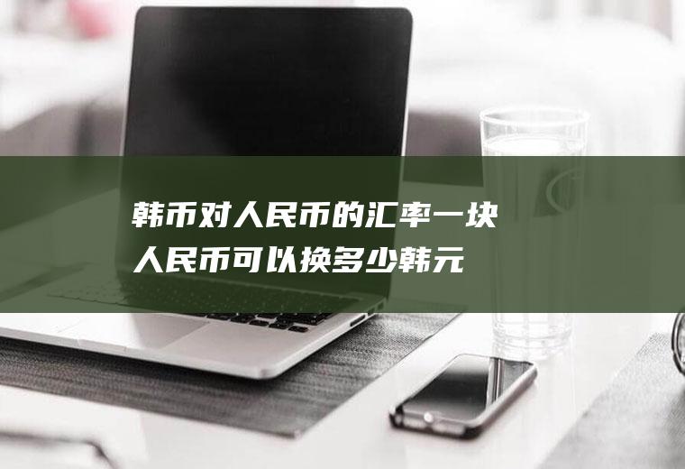 韩币对人民币的汇率,一块人民币可以换多少韩元
