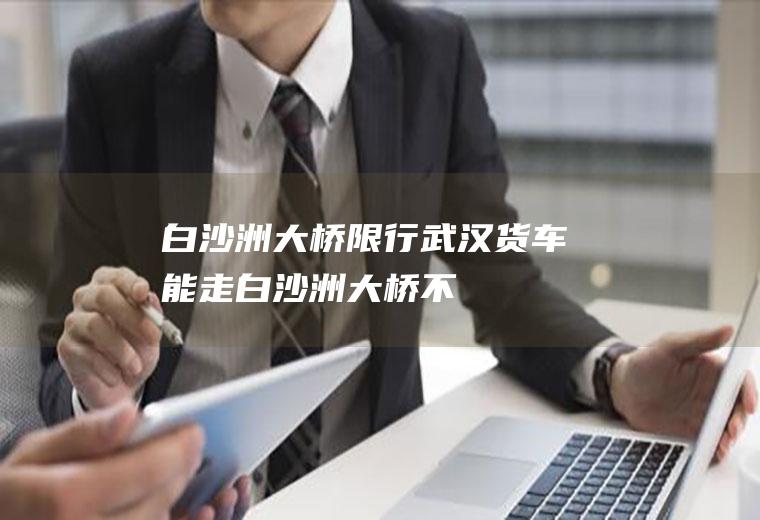 白沙洲大桥限行货车能走白沙洲大桥不