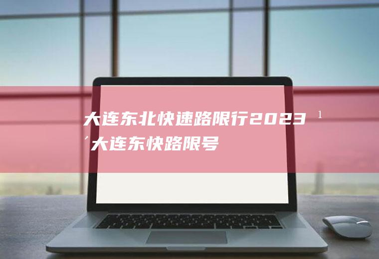 大连东北快速路限行,2023年大连东快路限号规定