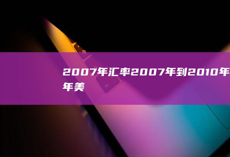 2007年汇率,2007年到2010年每年美元兑人民币平均汇率是多少