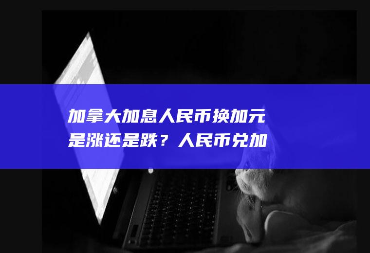 加拿大加息人民币换加元是涨还是跌？人民币兑加元的汇率是多少？