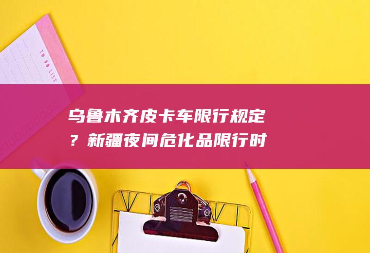 乌鲁木齐皮卡车限行规定？新疆夜间危化品限行时间？