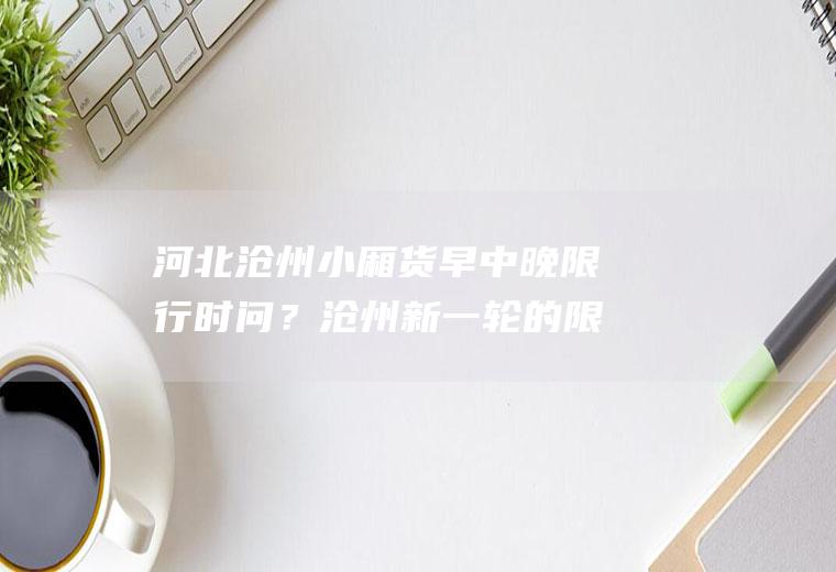 河北沧州小厢货早中晚限行时问？沧州新一轮的限号是什么？