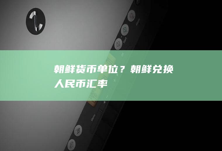 朝鲜货币单位？朝鲜兑换人民币汇率