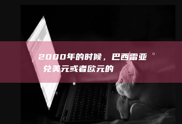 2000年的时候，巴西雷亚尔兑美元或者欧元的汇率是多少？雷亚尔最大面额？