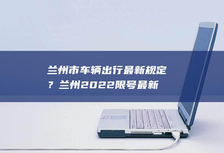 兰州市车辆出行最新规定？兰州2022限号最新通知？