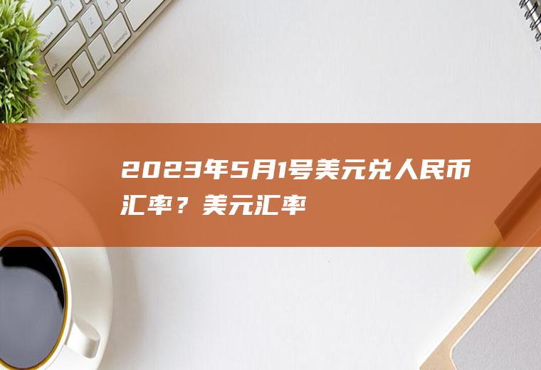 2023年5月1号美元兑人民币汇率？美元汇率人民币中间价
