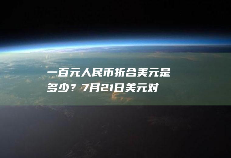 一百元人民币折合美元是多少？7月21日美元对人民币汇率？