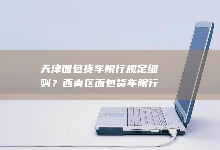 天津面包货车限行规定细则？西青区面包货车限行规定？