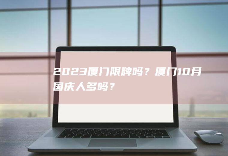2023厦门限牌吗？厦门10月国庆人多吗？