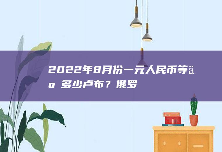 2022年8月份一元人民币等于多少卢布？俄罗斯1元等于多少人民币？
