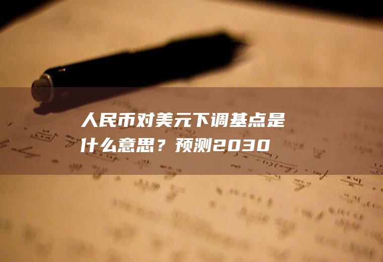 人民币对美元下调基点是什么意思？预测2030年一美元兑换多少人民币？
