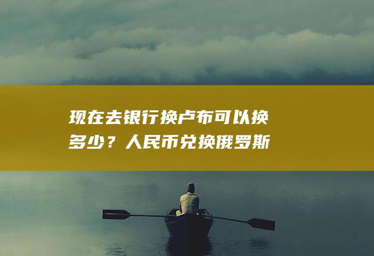 现在去银行换卢布可以换多少？人民币兑换俄罗斯卢布哪个银行汇率合适？