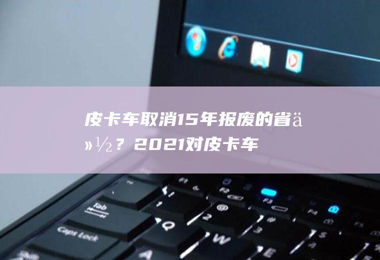 皮卡车取消15年报废的省份？2021对皮卡车的规定？