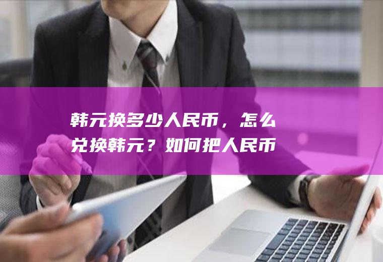 韩元换多少人民币，怎么兑换韩元？如何把人民币换成韩币？