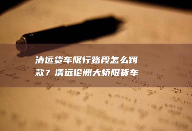 清远货车限行路段怎么罚款？清远伦洲大桥限货车吗？