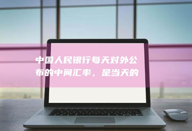 中国人民银行每天对外公布的中间汇率，是当天的早上汇率，还是下午几点的汇率的？什么是汇率中间价？