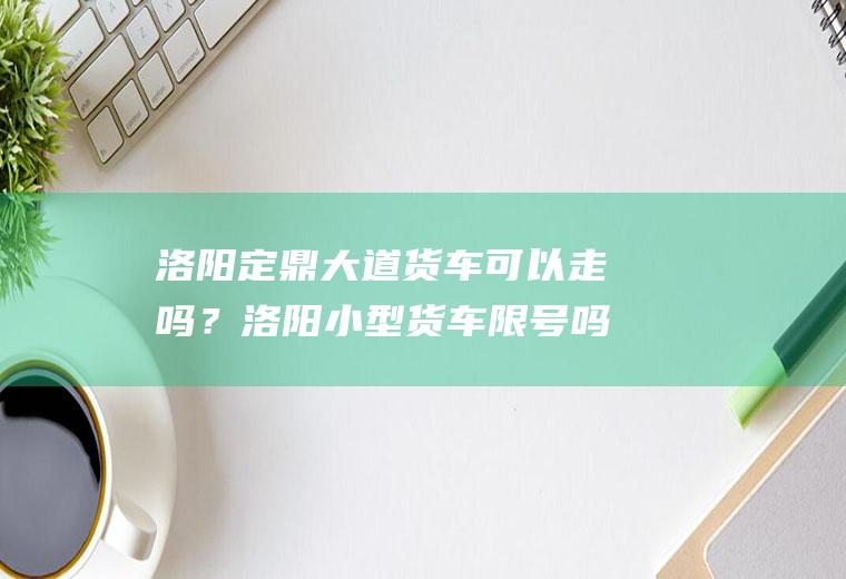 洛阳定鼎大道货车可以走吗？洛阳小型货车限号吗？