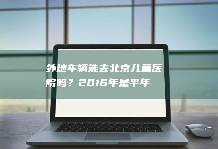 外地车辆能去北京儿童医院吗？2016年是平年还是闰年有多少天？