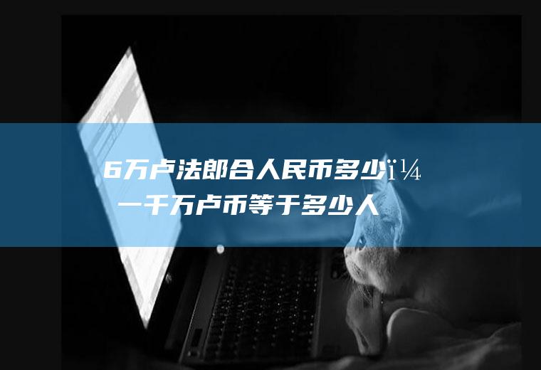 6万卢法郎合人民币多少？一千万卢币等于多少人民币？