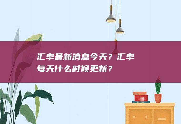 汇率最新消息今天？汇率每天什么时候更新？