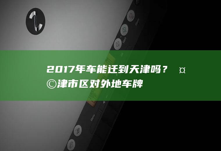 2017年车能迁到天津吗？天津市区对外地车牌限牌是什么时间段？