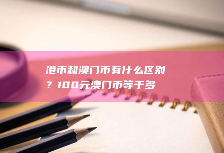 港币和澳门币有什么区别？100元澳门币等于多少港币？