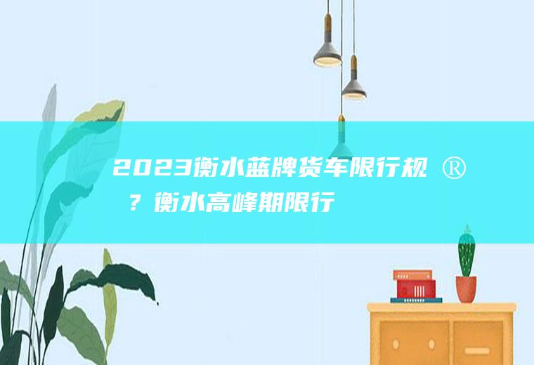 2023衡水蓝牌货车限行规定？衡水高峰期限行时间和处罚？