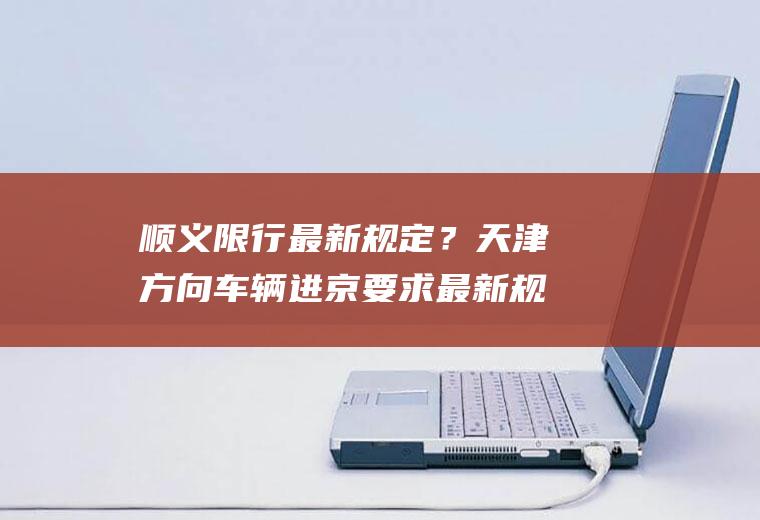 顺义限行最新规定？天津方向车辆进京要求最新规定？