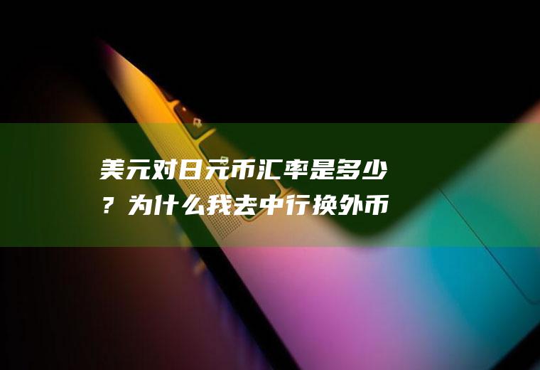 美元对日元币汇率是多少？为什么我去中行换外币的牌价总是比实时低？