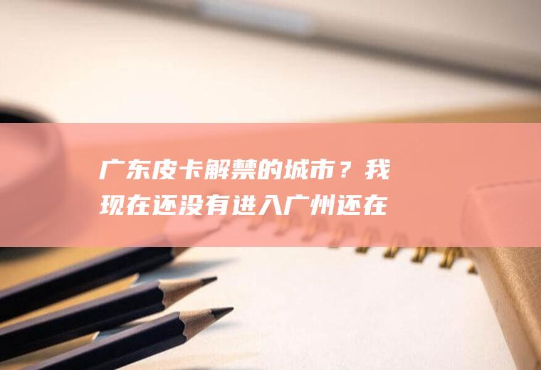 广东皮卡解禁的城市？我现在还没有进入广州还在阳江现在我进入广州是不是限行？