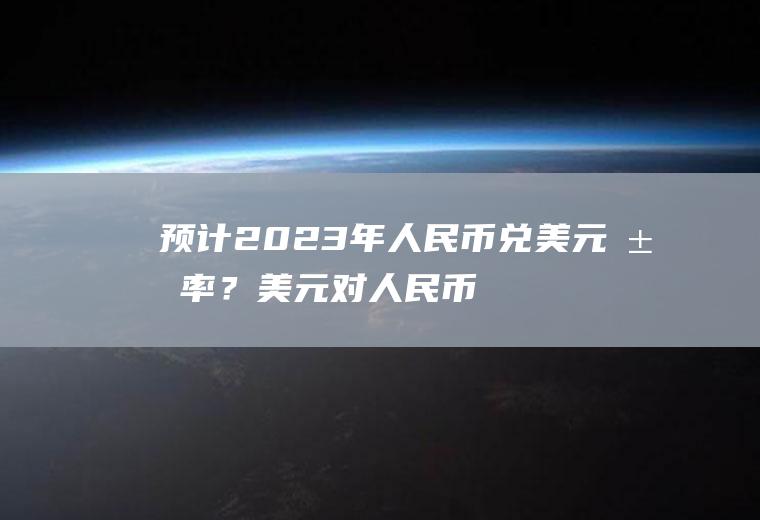 预计2023年人民币兑美元汇率？美元对人民币汇率最高是多少？
