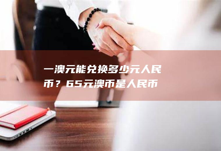 一澳元能兑换多少元人民币？65元澳币是人民币的多少钱？