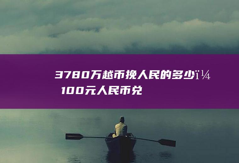 3780万越币挽人民的多少？100元人民币兑换越币多少？
