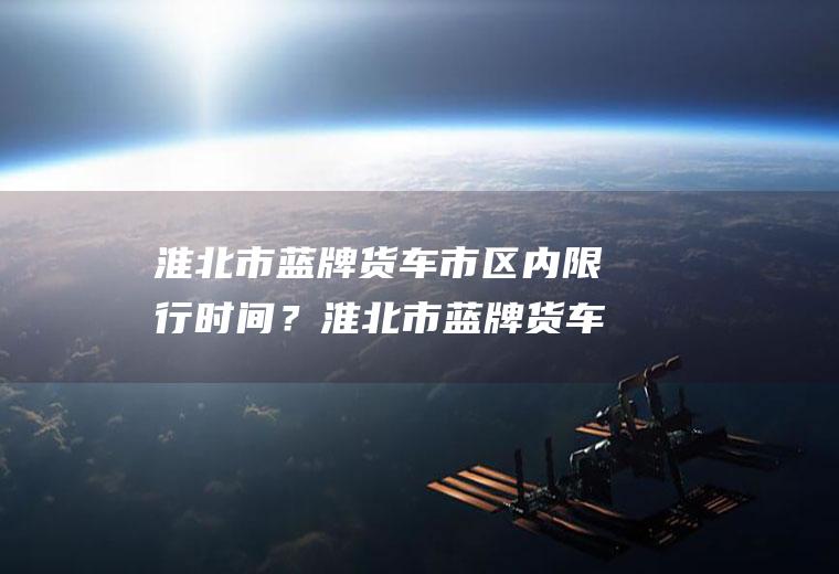 淮北市蓝牌货车市区内限行时间？淮北市蓝牌货车限行吗？