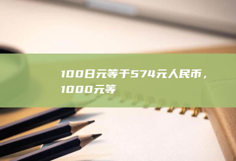 100日元等于5.74元人民币，1000元等于多少日元？一百万日币相当于人民币多少？