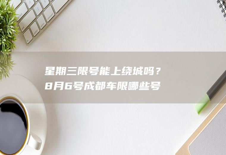 星期三限号能上绕城吗？8月6号成都车限哪些号？