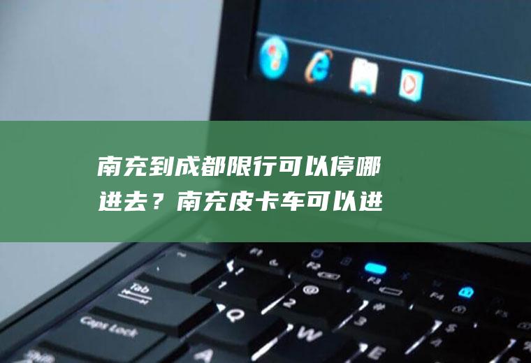 南充到成都限行可以停哪进去？南充皮卡车可以进市区吗？