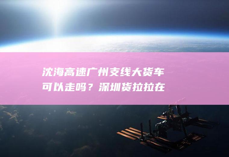 沈海高速广州支线大货车可以走吗？深圳货拉拉在佛山限行吗？
