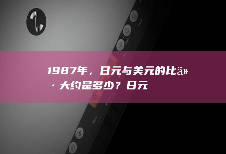 1987年，日元与美元的比价大约是多少？日元汇率开盘和收盘时间？