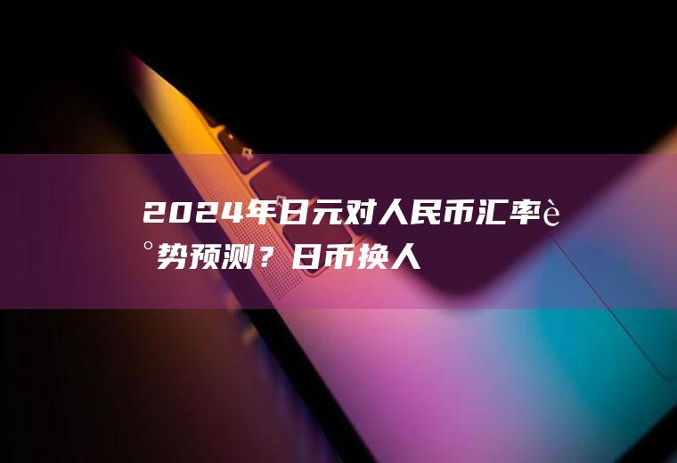 2024年日元对人民币汇率走势预测？日币换人民币的汇率是多少？