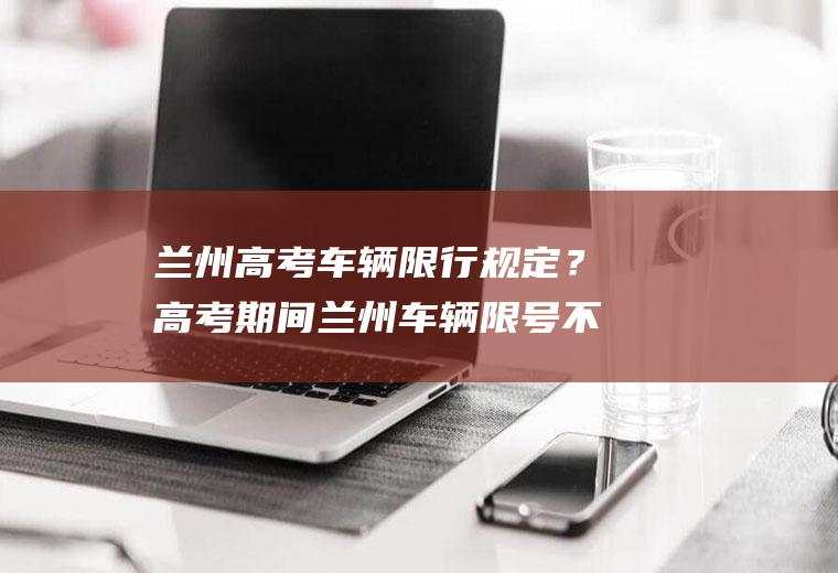 兰州高考车辆限行规定？高考期间兰州车辆限号不？