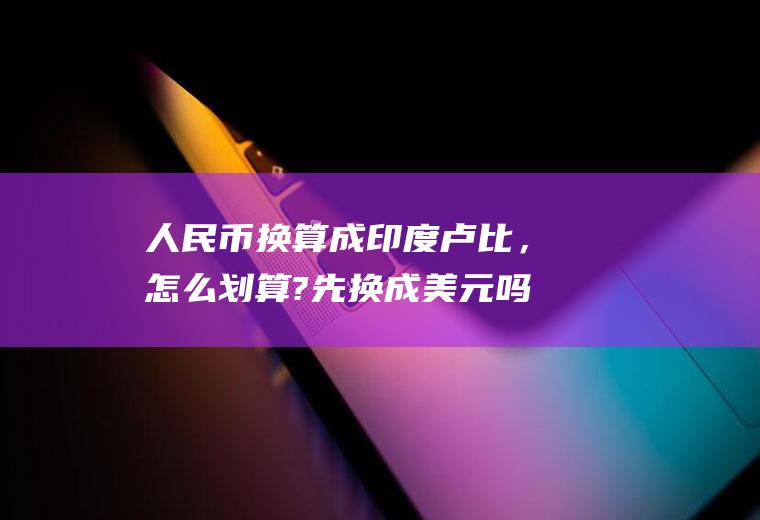 人民币换算成印度卢比，怎么划算?先换成美元吗？12000卢比对于多少美金？