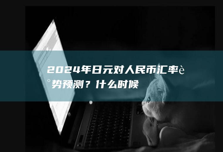 2024年日元对人民币汇率走势预测？什么时候日元换人民币合适？