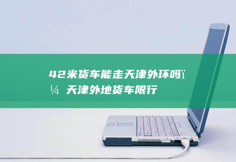 4.2米货车能走天津外环吗？天津外地货车限行最新规定时间？