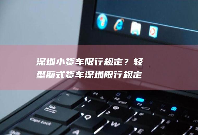 深圳小货车限行规定？轻型厢式货车深圳限行规定？