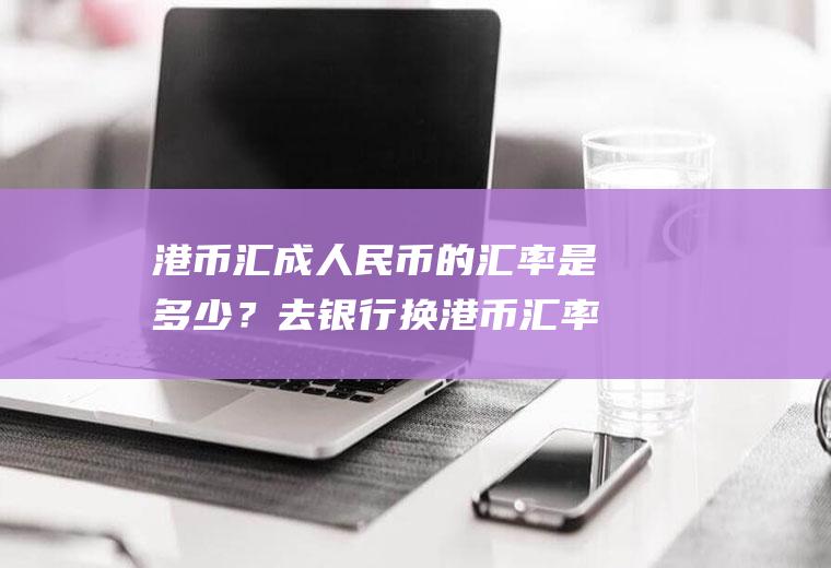 港币汇成人民币的汇率是多少？去银行换港币汇率划算吗？