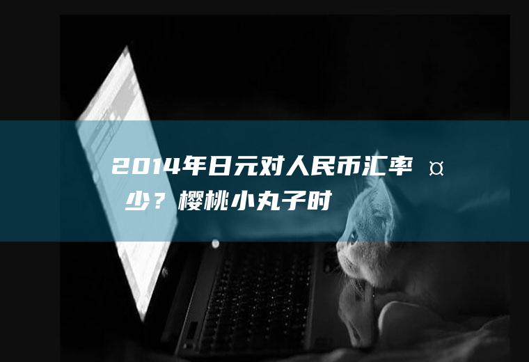 2014年日元对人民币汇率多少？樱桃小丸子时代，也就是1975年左右日元人民币兑换率？